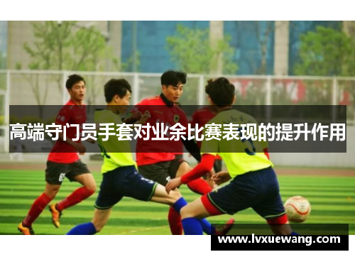 高端守门员手套对业余比赛表现的提升作用